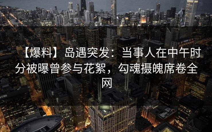 【爆料】岛遇突发：当事人在中午时分被曝曾参与花絮，勾魂摄魄席卷全网
