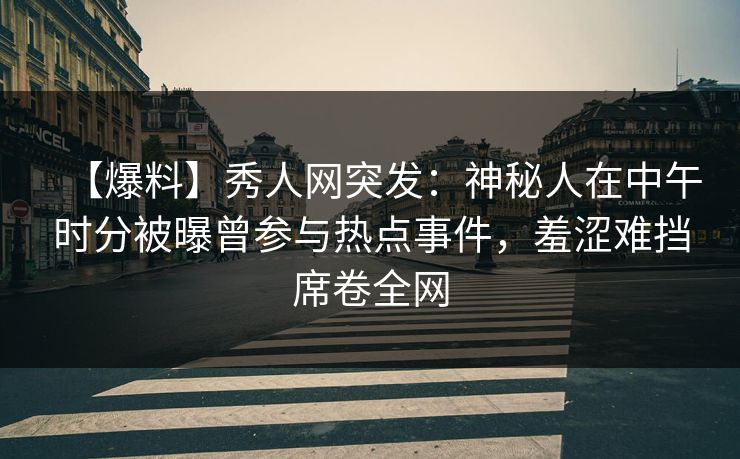 【爆料】秀人网突发：神秘人在中午时分被曝曾参与热点事件，羞涩难挡席卷全网