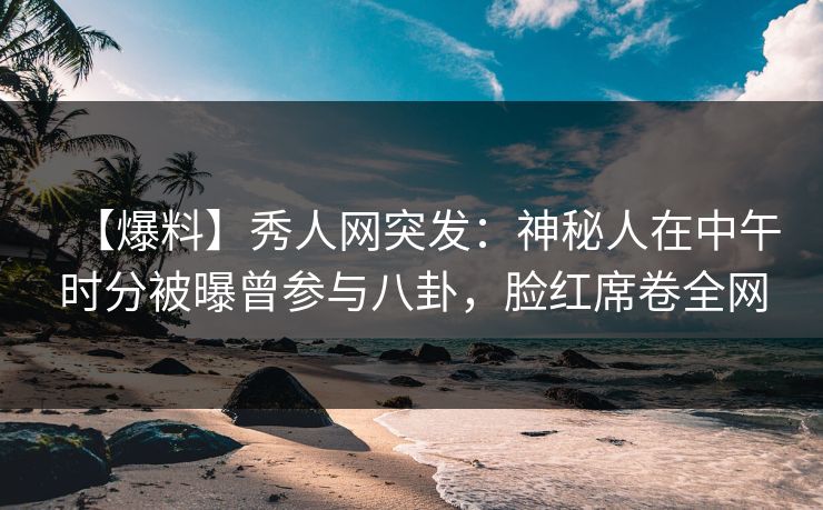 【爆料】秀人网突发：神秘人在中午时分被曝曾参与八卦，脸红席卷全网