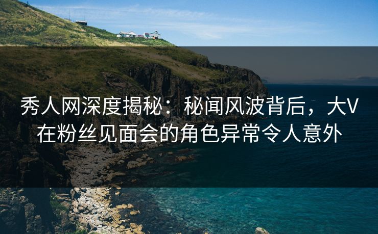 秀人网深度揭秘:秘闻风波背后,大V在粉丝见面会的角色异常令人意外 秀人网深度揭秘:秘闻风波背后,大V在粉丝见面会的角色异常令人意外