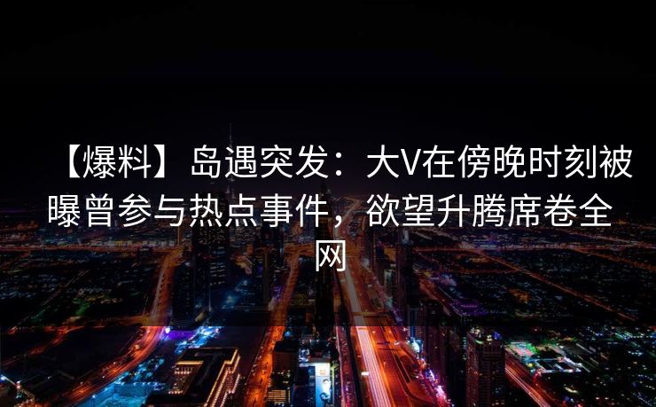 【爆料】岛遇突发：大V在傍晚时刻被曝曾参与热点事件，欲望升腾席卷全网