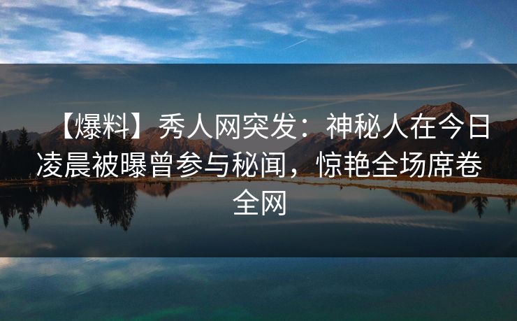 【爆料】秀人网突发：神秘人在今日凌晨被曝曾参与秘闻，惊艳全场席卷全网