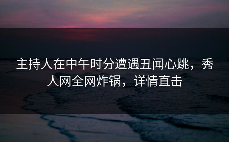 主持人在中午时分遭遇丑闻心跳，秀人网全网炸锅，详情直击