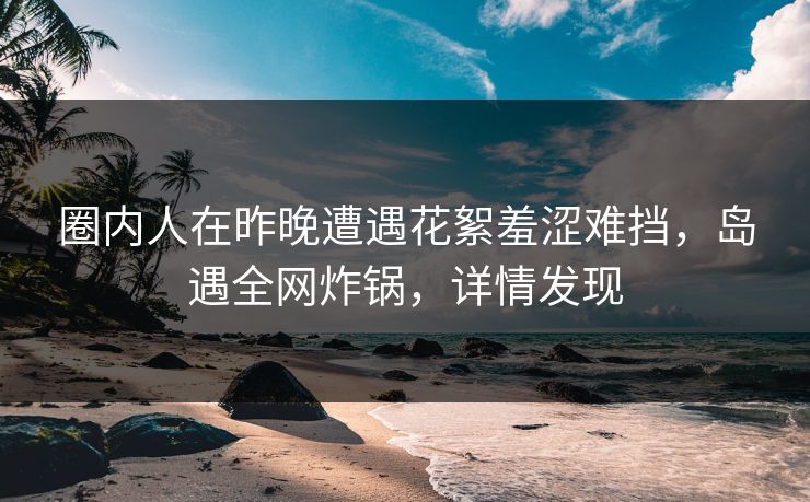 圈内人在昨晚遭遇花絮羞涩难挡,岛遇全网炸锅,详情发现 圈内人在昨晚遭遇花絮羞涩难挡,岛遇全网炸锅,详情发现