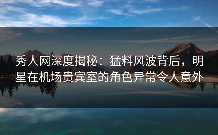 秀人网深度揭秘：猛料风波背后，明星在机场贵宾室的角色异常令人意外