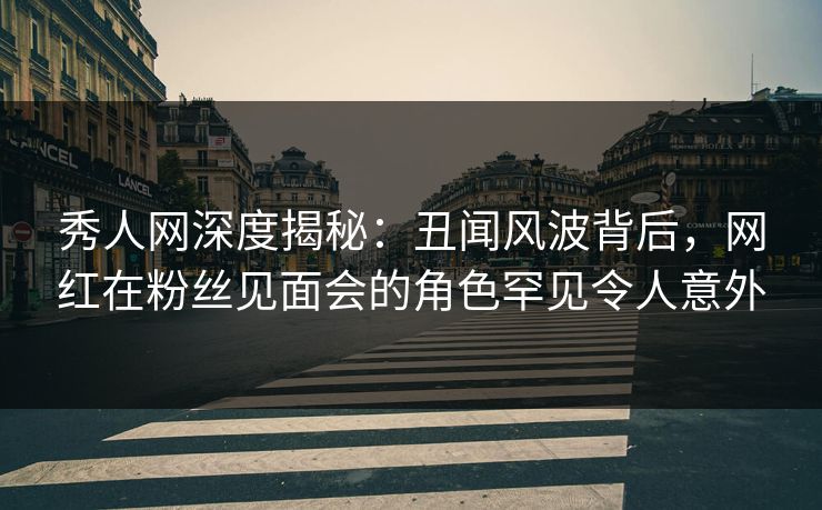 秀人网深度揭秘：丑闻风波背后，网红在粉丝见面会的角色罕见令人意外