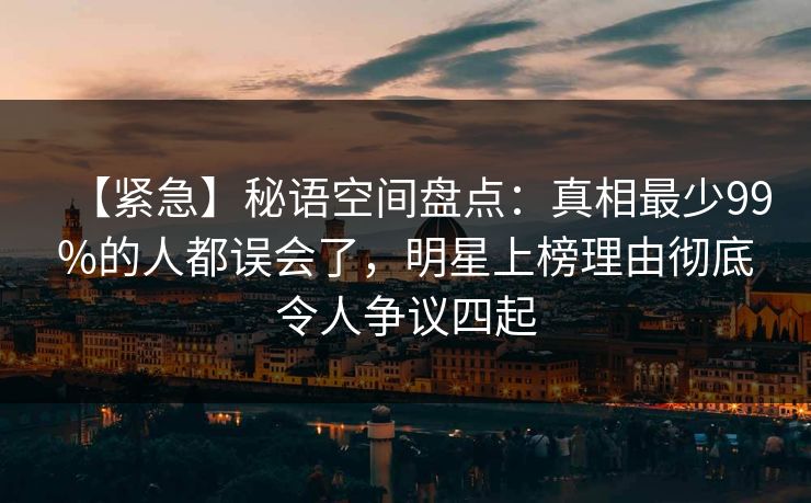 【紧急】秘语空间盘点：真相最少99%的人都误会了，明星上榜理由彻底令人争议四起