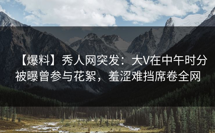【爆料】秀人网突发：大V在中午时分被曝曾参与花絮，羞涩难挡席卷全网