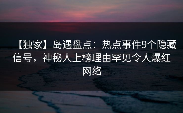 【独家】岛遇盘点：热点事件9个隐藏信号，神秘人上榜理由罕见令人爆红网络