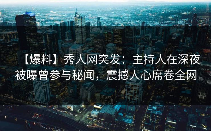 【爆料】秀人网突发：主持人在深夜被曝曾参与秘闻，震撼人心席卷全网
