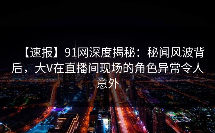 【速报】91网深度揭秘：秘闻风波背后，大V在直播间现场的角色异常令人意外
