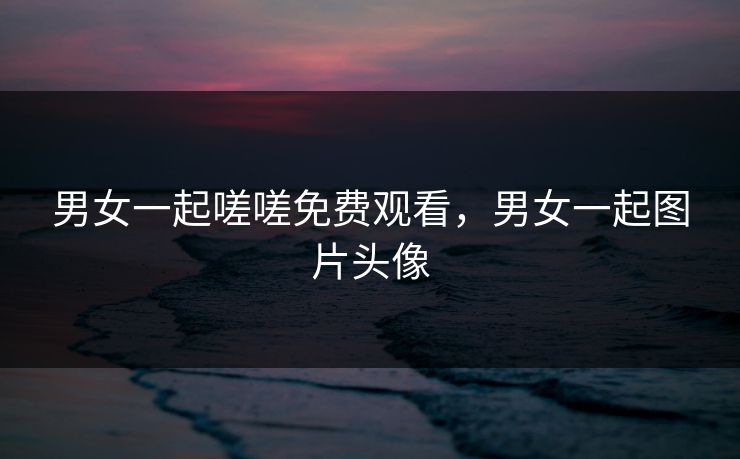 男女一起嗟嗟免费观看，男女一起图片头像