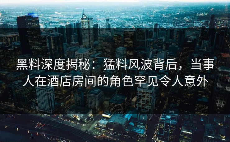 黑料深度揭秘：猛料风波背后，当事人在酒店房间的角色罕见令人意外