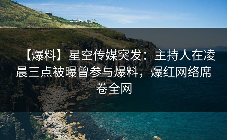 【爆料】星空传媒突发：主持人在凌晨三点被曝曾参与爆料，爆红网络席卷全网