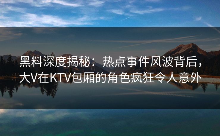 黑料深度揭秘:热点事件风波背后,大V在KTV包厢的角色疯狂令人意外 黑料深度揭秘:热点事件风波背后,大V在KTV包厢的角色疯狂令人意外