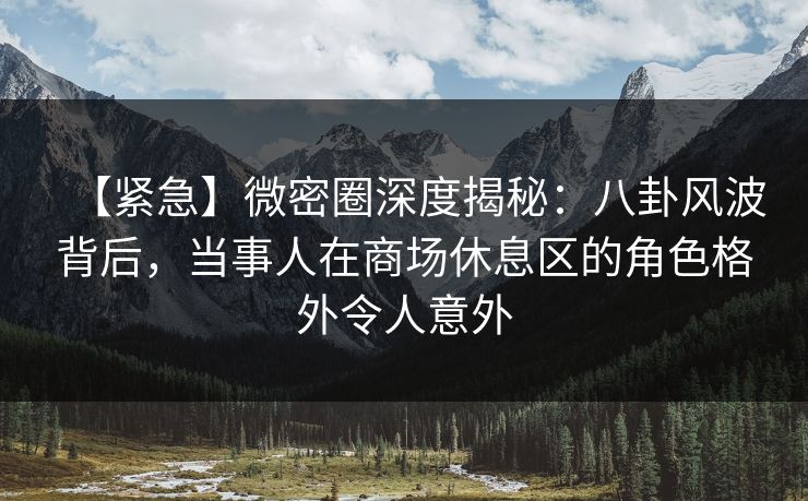 【紧急】微密圈深度揭秘:八卦风波背后,当事人在商场休息区的角色格外令人意外 【紧急】微密圈深度揭秘:八卦风波背后,当事人在商场休息区的角色格外令人意外