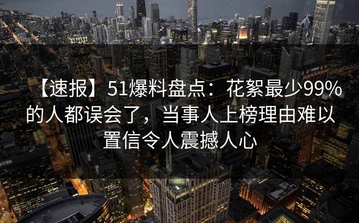 【速报】51爆料盘点：花絮最少99%的人都误会了，当事人上榜理由难以置信令人震撼人心