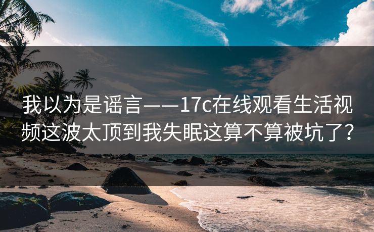 我以为是谣言——17c在线观看生活视频这波太顶到我失眠这算不算被坑了？