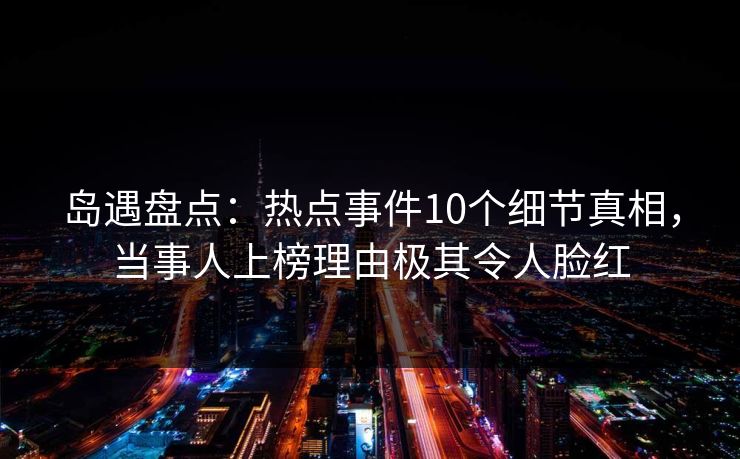 岛遇盘点:热点事件10个细节真相,当事人上榜理由极其令人脸红 岛遇盘点:热点事件10个细节真相,当事人上榜理由极其令人脸红