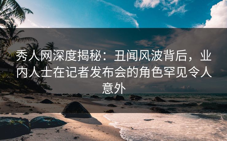 秀人网深度揭秘：丑闻风波背后，业内人士在记者发布会的角色罕见令人意外