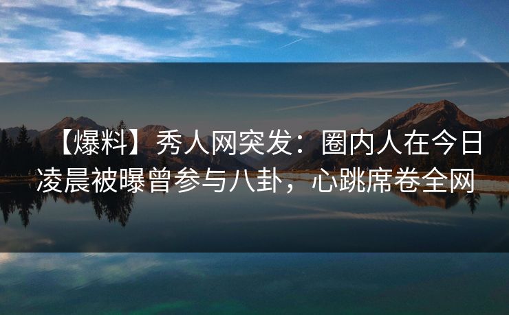 【爆料】秀人网突发：圈内人在今日凌晨被曝曾参与八卦，心跳席卷全网