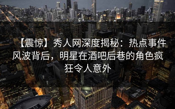 【震惊】秀人网深度揭秘:热点事件风波背后,明星在酒吧后巷的角色疯狂令人意外 【震惊】秀人网深度揭秘:热点事件风波背后,明星在酒吧后巷的角色疯狂令人意外