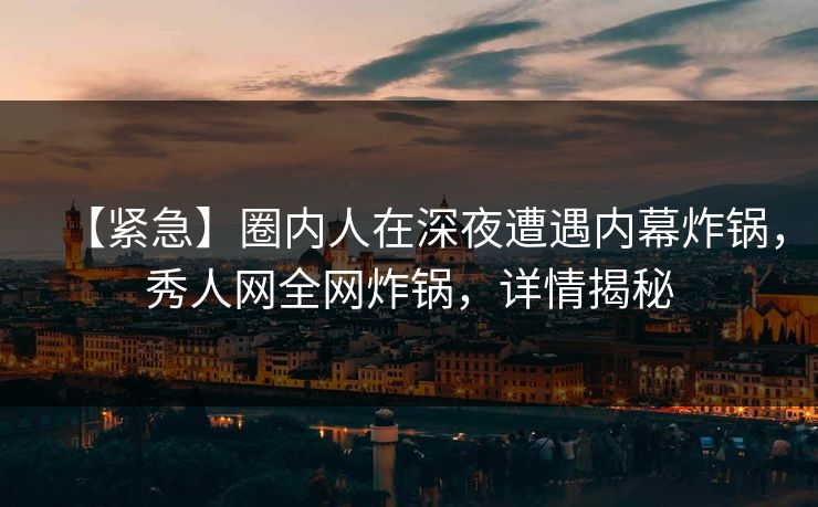 【紧急】圈内人在深夜遭遇内幕炸锅，秀人网全网炸锅，详情揭秘