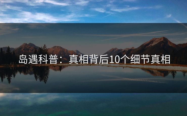 岛遇科普:真相背后10个细节真相 岛遇科普:真相背后10个细节真相