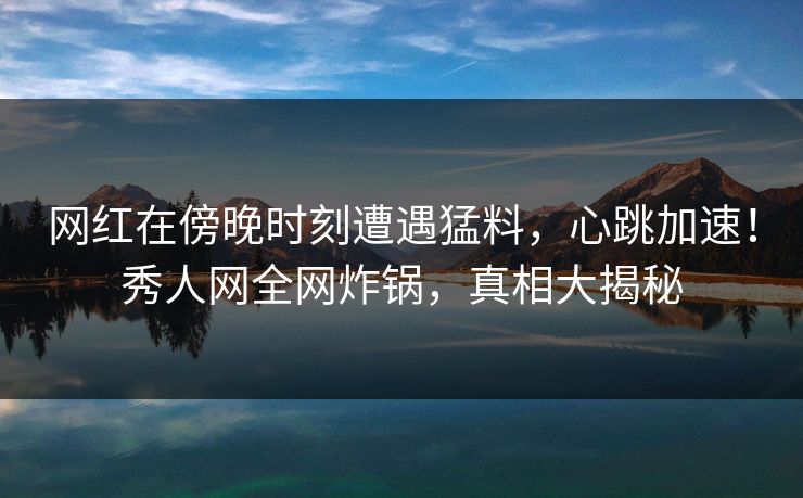 网红在傍晚时刻遭遇猛料，心跳加速！秀人网全网炸锅，真相大揭秘