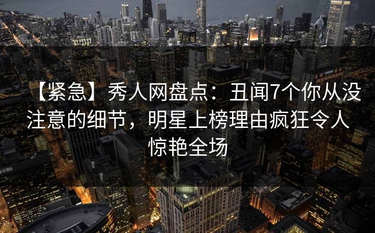 【紧急】秀人网盘点:丑闻7个你从没注意的细节,明星上榜理由疯狂令人惊艳全场 【紧急】秀人网盘点:丑闻7个你从没注意的细节,明星上榜理由疯狂令人惊艳全场