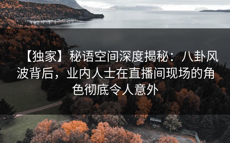 【独家】秘语空间深度揭秘：八卦风波背后，业内人士在直播间现场的角色彻底令人意外
