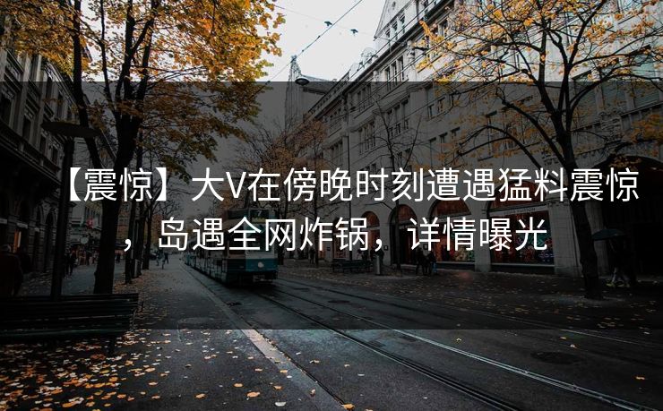 【震惊】大V在傍晚时刻遭遇猛料震惊，岛遇全网炸锅，详情曝光