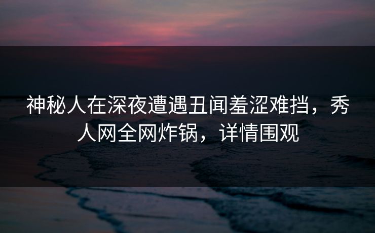 神秘人在深夜遭遇丑闻羞涩难挡，秀人网全网炸锅，详情围观