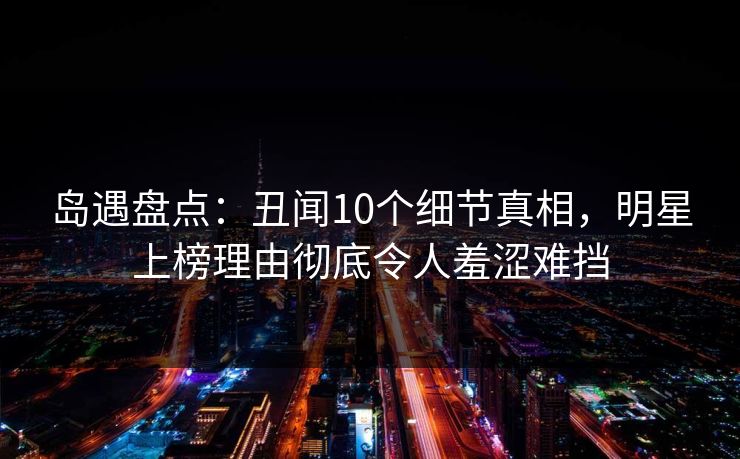 岛遇盘点：丑闻10个细节真相，明星上榜理由彻底令人羞涩难挡