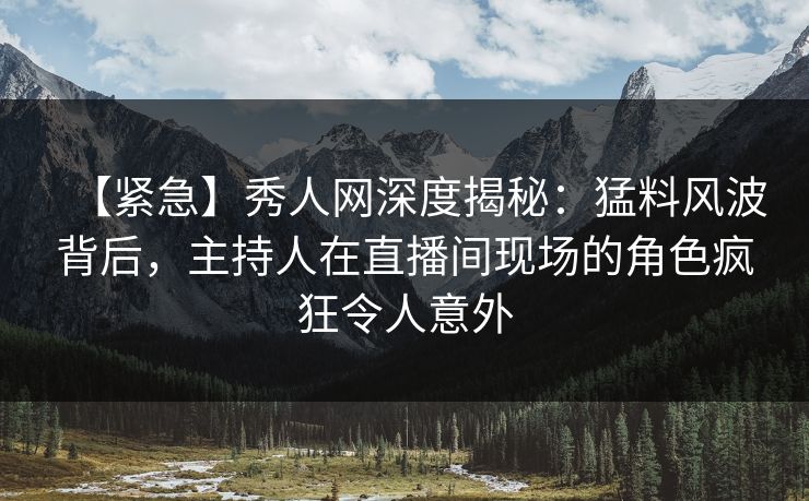 【紧急】秀人网深度揭秘：猛料风波背后，主持人在直播间现场的角色疯狂令人意外