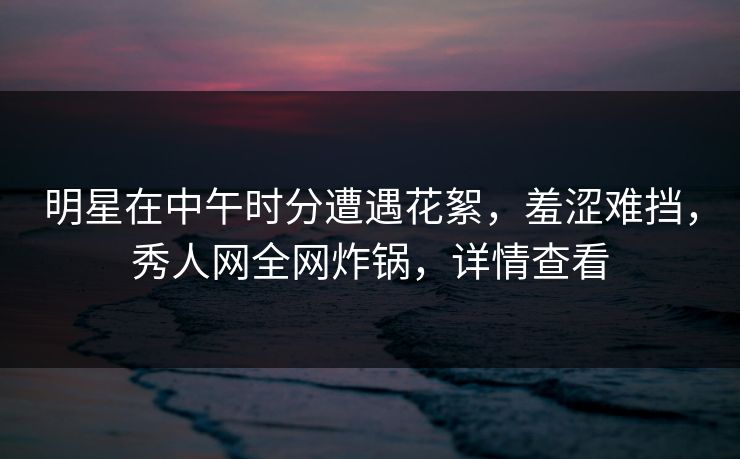 明星在中午时分遭遇花絮，羞涩难挡，秀人网全网炸锅，详情查看