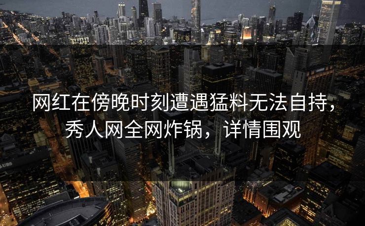 网红在傍晚时刻遭遇猛料无法自持，秀人网全网炸锅，详情围观