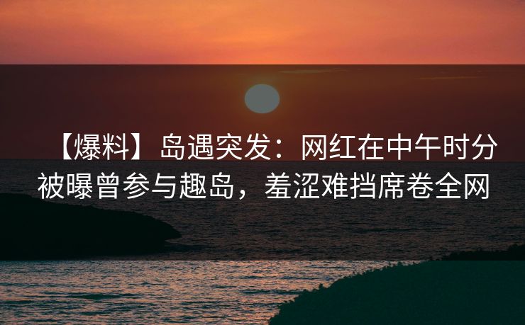【爆料】岛遇突发：网红在中午时分被曝曾参与趣岛，羞涩难挡席卷全网