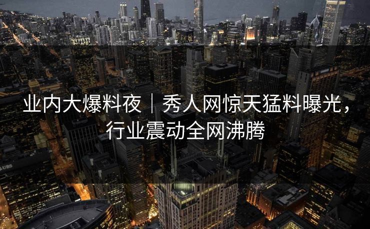 业内大爆料夜｜秀人网惊天猛料曝光，行业震动全网沸腾
