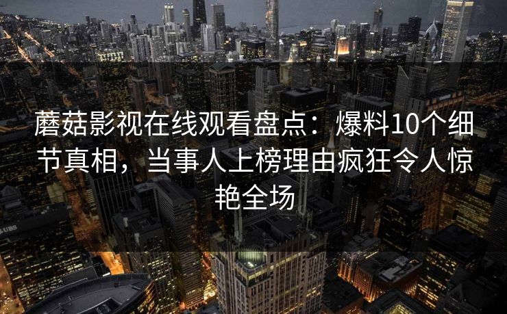 蘑菇影视在线观看盘点：爆料10个细节真相，当事人上榜理由疯狂令人惊艳全场