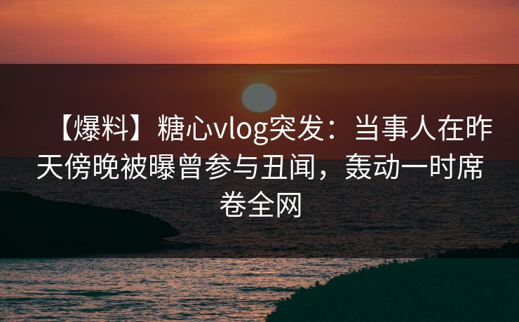【爆料】糖心vlog突发：当事人在昨天傍晚被曝曾参与丑闻，轰动一时席卷全网