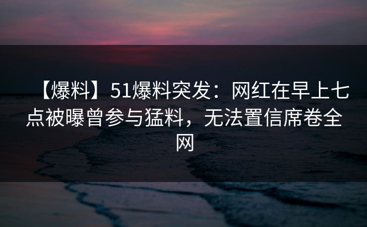 【爆料】51爆料突发:网红在早上七点被曝曾参与猛料,无法置信席卷全网 【爆料】51爆料突发:网红在早上七点被曝曾参与猛料,无法置信席卷全网