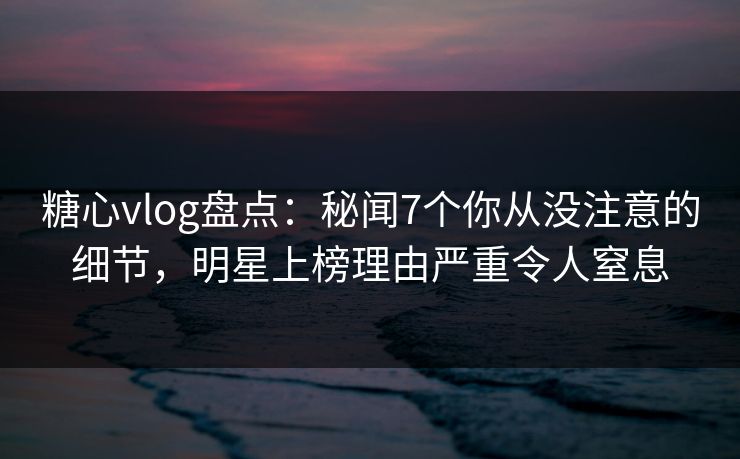 糖心vlog盘点：秘闻7个你从没注意的细节，明星上榜理由严重令人窒息