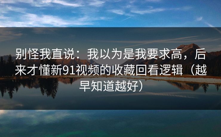 别怪我直说：我以为是我要求高，后来才懂新91视频的收藏回看逻辑（越早知道越好）