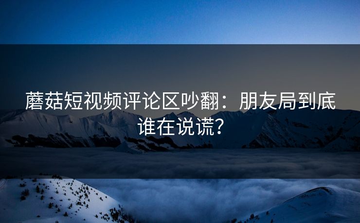 蘑菇短视频评论区吵翻：朋友局到底谁在说谎？