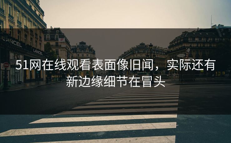 51网在线观看表面像旧闻,实际还有新边缘细节在冒头 51网在线观看表面像旧闻,实际还有新边缘细节在冒头
