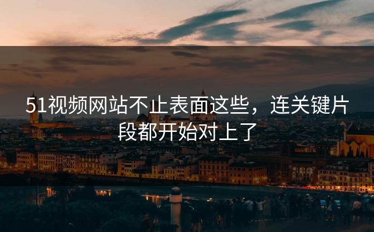 51视频网站不止表面这些，连关键片段都开始对上了