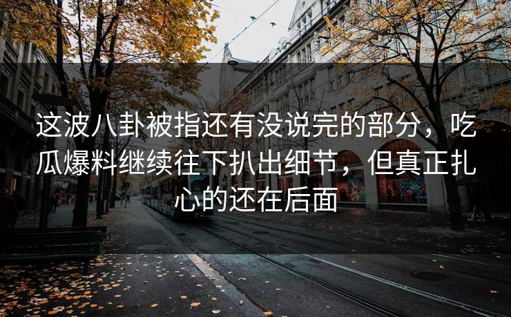 这波八卦被指还有没说完的部分，吃瓜爆料继续往下扒出细节，但真正扎心的还在后面